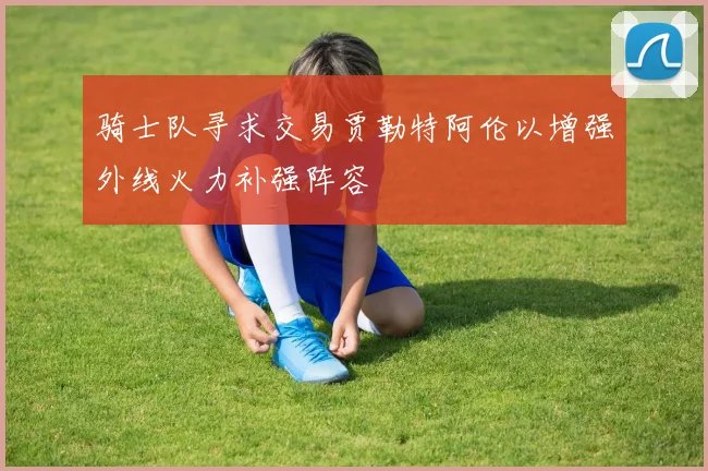 骑士队寻求交易贾勒特阿伦以增强外线火力补强阵容