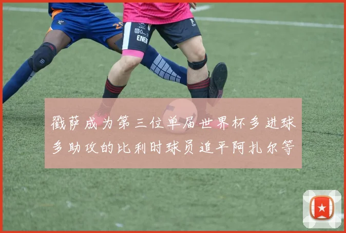 戳萨成为第三位单届世界杯多进球多助攻的比利时球员追平阿扎尔等传奇