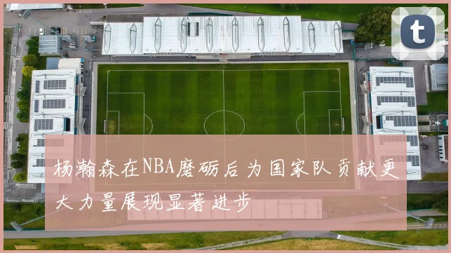 杨瀚森在NBA磨砺后为国家队贡献更大力量展现显著进步