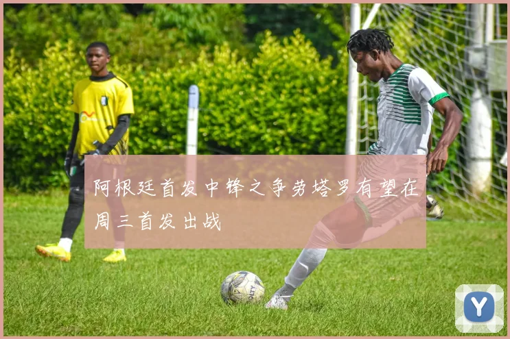 阿根廷首发中锋之争劳塔罗有望在周三首发出战