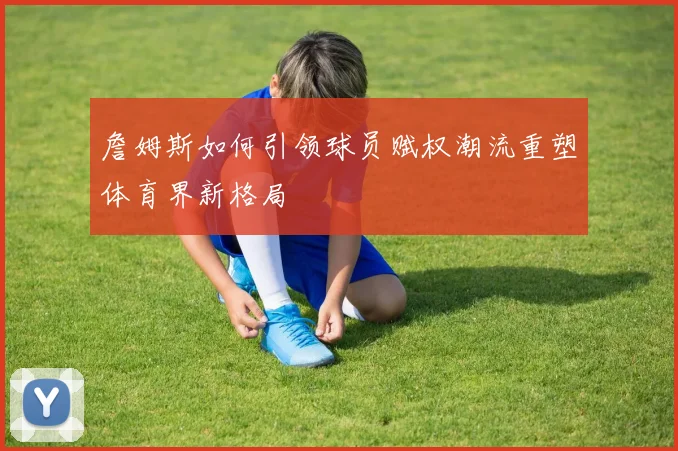 詹姆斯如何引领球员赋权潮流重塑体育界新格局