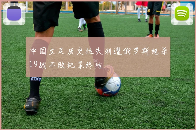 中国女足历史性失利遭俄罗斯绝杀19战不败纪录终结