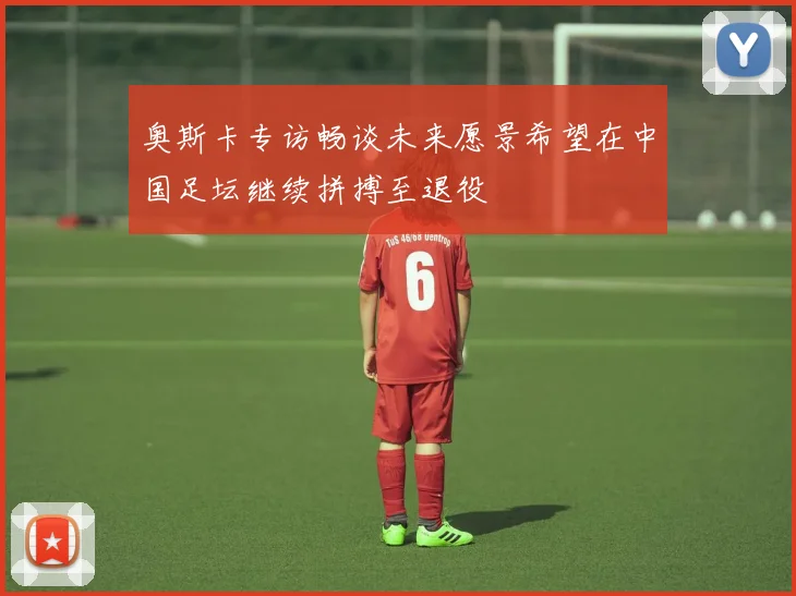 奥斯卡专访畅谈未来愿景希望在中国足坛继续拼搏至退役