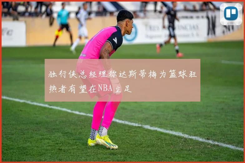 独行侠总经理称达斯蒂梅为篮球狂热者有望在NBA立足
