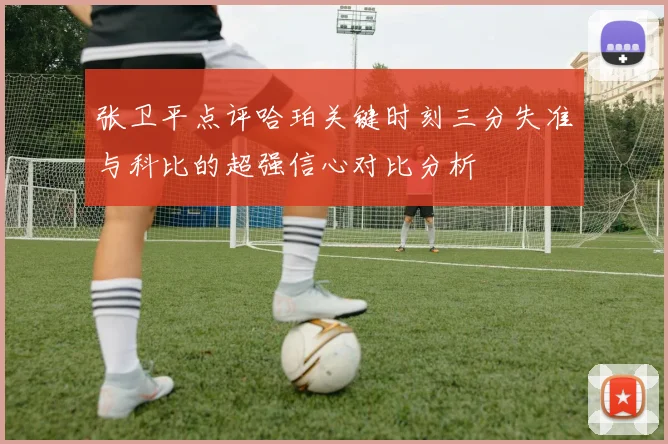 张卫平点评哈珀关键时刻三分失准与科比的超强信心对比分析