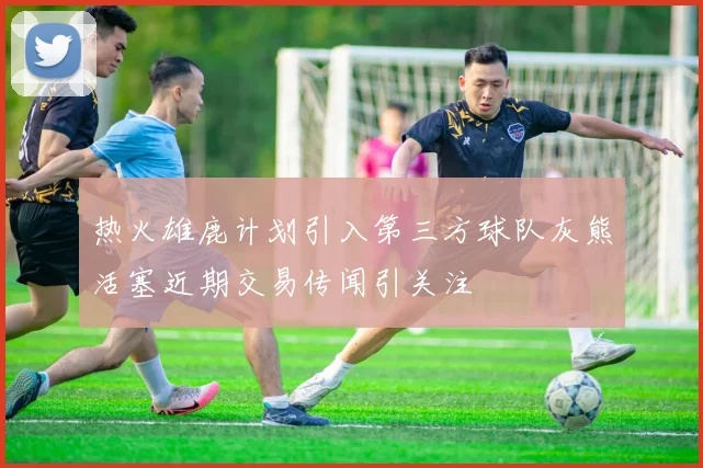 热火雄鹿计划引入第三方球队灰熊活塞近期交易传闻引关注