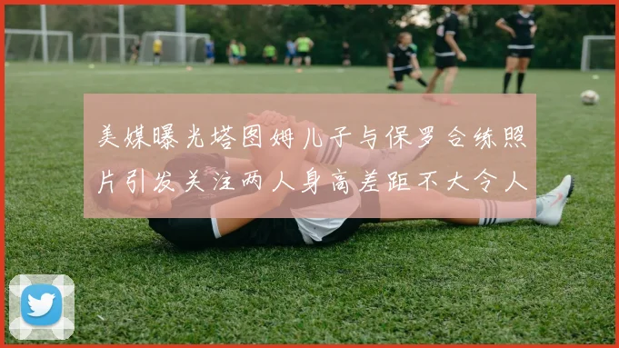 美媒曝光塔图姆儿子与保罗合练照片引发关注两人身高差距不大令人惊讶