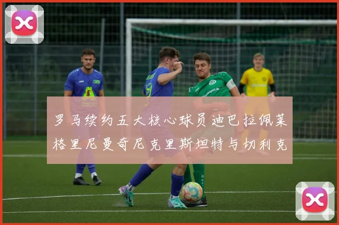 罗马续约五大核心球员迪巴拉佩莱格里尼曼奇尼克里斯坦特与切利克共创未来