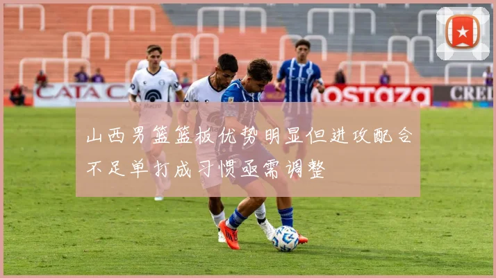 山西男篮篮板优势明显但进攻配合不足单打成习惯亟需调整