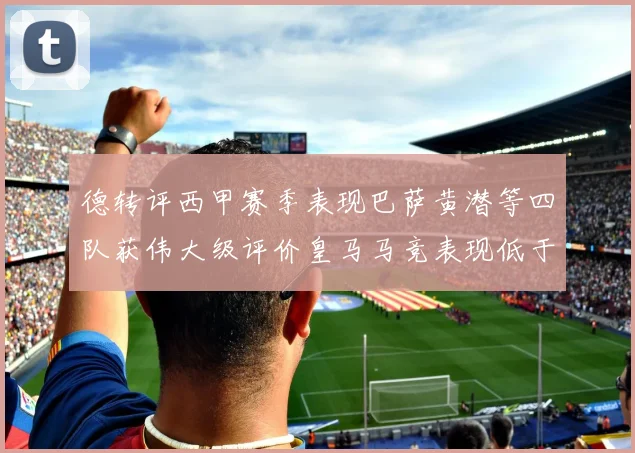 德转评西甲赛季表现巴萨黄潜等四队获伟大级评价皇马马竞表现低于预期
