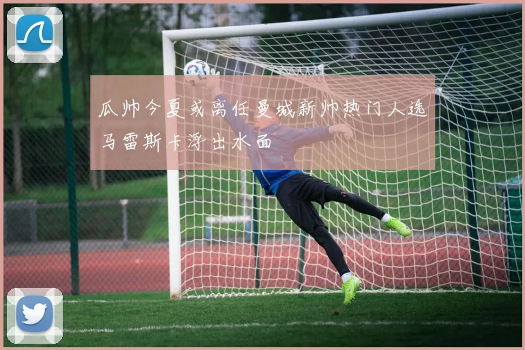 瓜帅今夏或离任曼城新帅热门人选马雷斯卡浮出水面