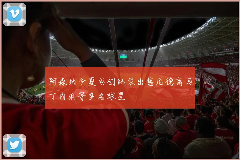 阿森纳今夏或创纪录出售厄德高马丁内利等多名球星