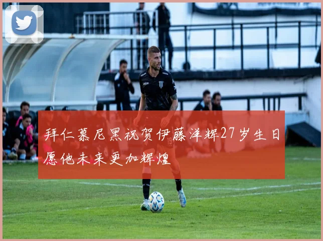 拜仁慕尼黑祝贺伊藤洋辉27岁生日愿他未来更加辉煌