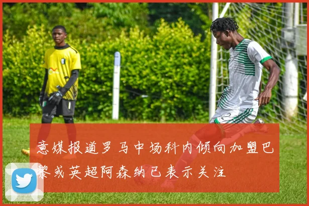 意媒报道罗马中场科内倾向加盟巴黎或英超阿森纳已表示关注