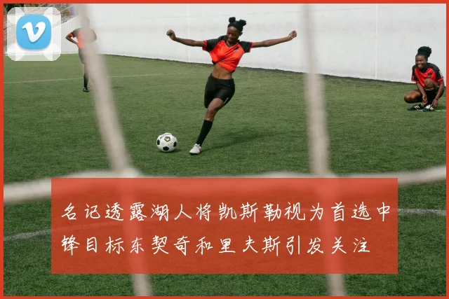 名记透露湖人将凯斯勒视为首选中锋目标东契奇和里夫斯引发关注