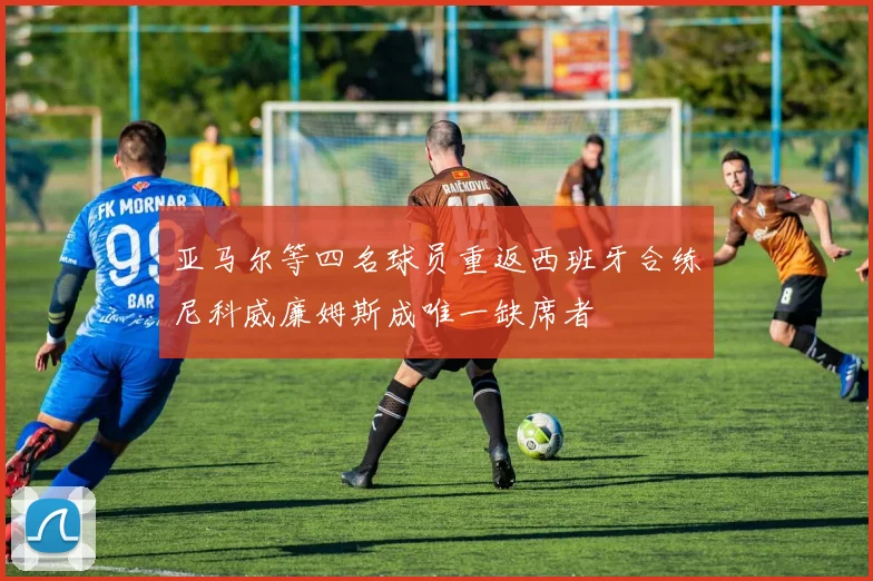 亚马尔等四名球员重返西班牙合练尼科威廉姆斯成唯一缺席者