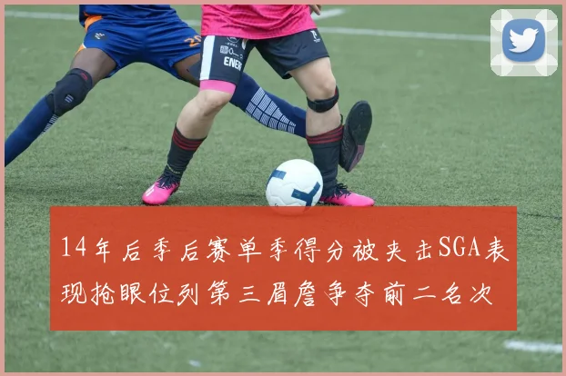 14年后季后赛单季得分被夹击SGA表现抢眼位列第三眉詹争夺前二名次